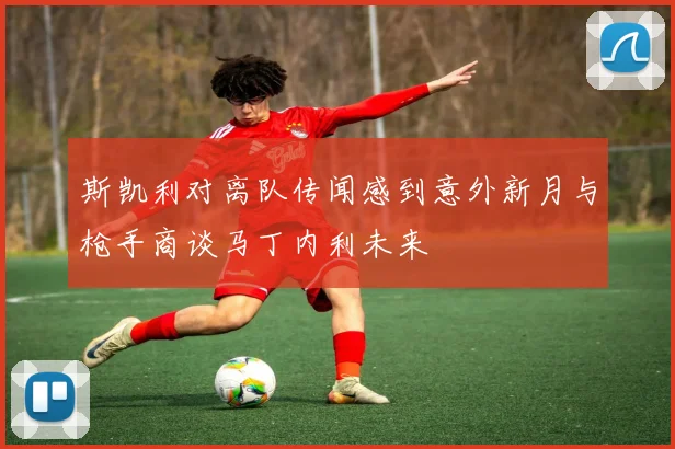 斯凯利对离队传闻感到意外新月与枪手商谈马丁内利未来