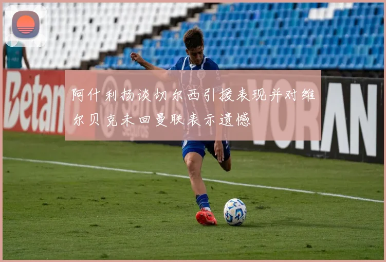 阿什利扬谈切尔西引援表现并对维尔贝克未回曼联表示遗憾