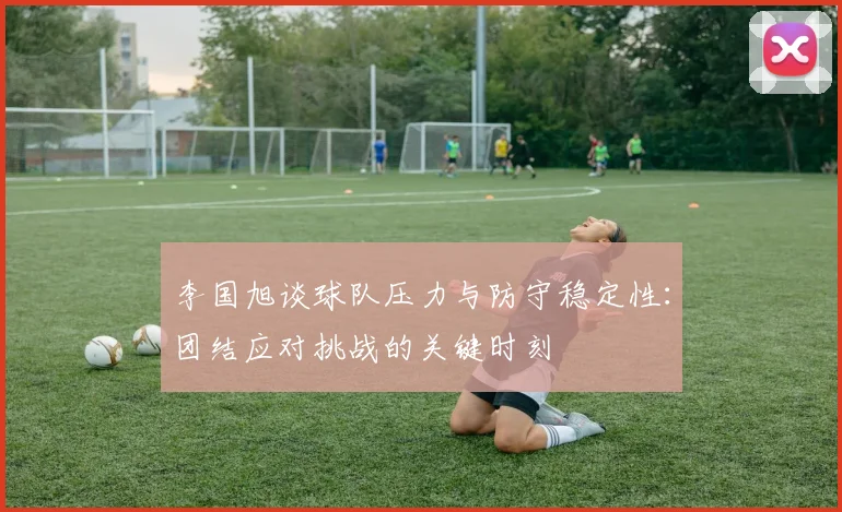 李国旭谈球队压力与防守稳定性：团结应对挑战的关键时刻