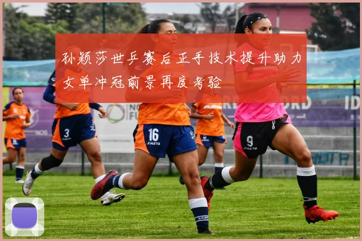 孙颖莎世乒赛后正手技术提升助力女单冲冠前景再度考验