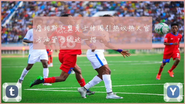 詹姆斯加盟勇士传闻引热议热火官方油管也玩这一招