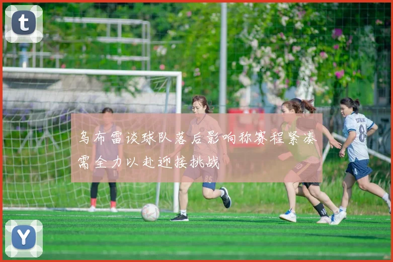 乌布雷谈球队落后影响称赛程紧凑需全力以赴迎接挑战
