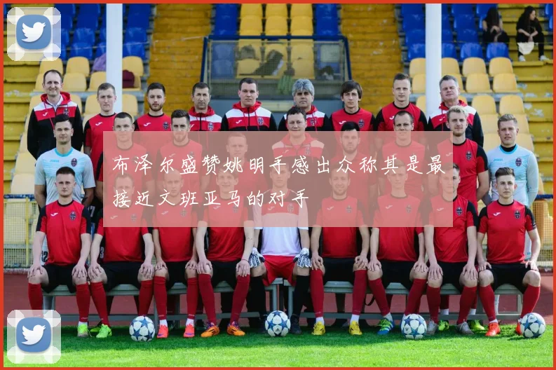 布泽尔盛赞姚明手感出众称其是最接近文班亚马的对手
