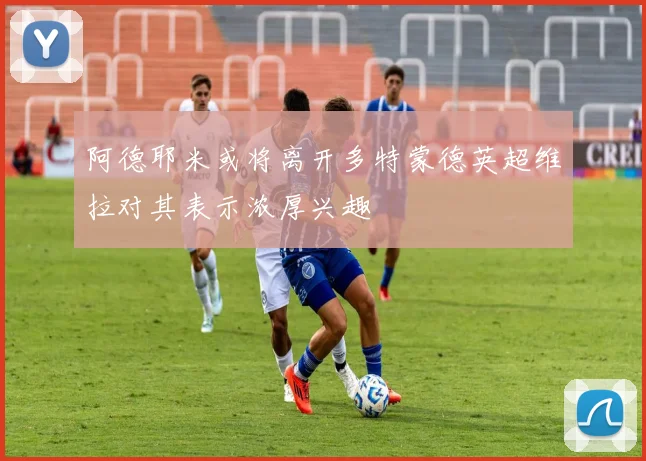 阿德耶米或将离开多特蒙德英超维拉对其表示浓厚兴趣