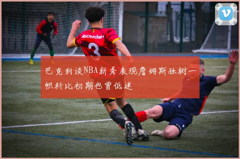巴克利谈NBA新秀表现詹姆斯独树一帜科比初期也曾低迷