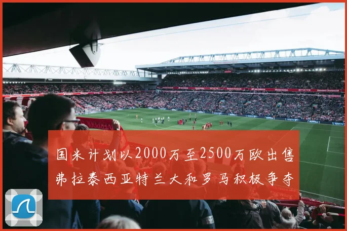 国米计划以2000万至2500万欧出售弗拉泰西亚特兰大和罗马积极争夺